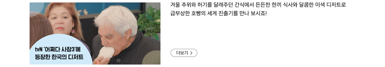 tvN어쩌다 사장3에 등장한 한국의 디저트 겨울 추위와 허기를 달래주던 간식에서 든든한 한끼 식사와 달콤한 이색 디저트로 급부상한 호빵의 세계 진출기를 만나 보시죠! 더보기